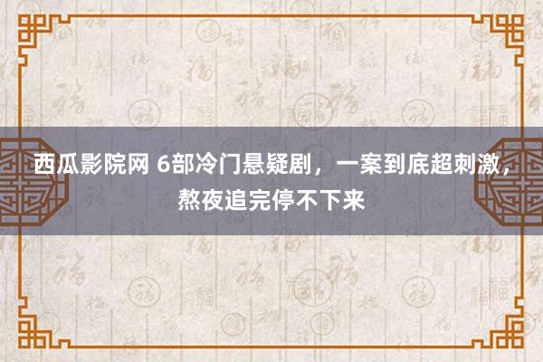 西瓜影院网 6部冷门悬疑剧，一案到底超刺激，熬夜追完停不下来