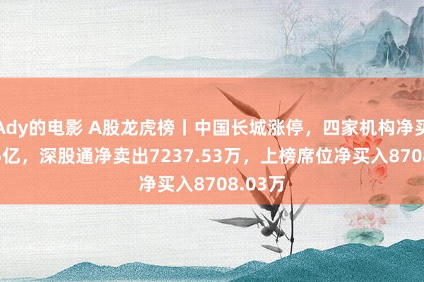 Ady的电影 A股龙虎榜丨中国长城涨停，四家机构净买入1.05亿，深股通净卖出7237.53万，上榜席位净买入8708.03万