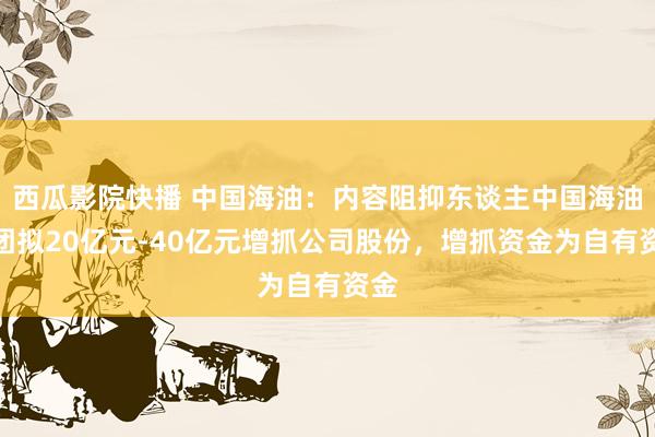 西瓜影院快播 中国海油：内容阻抑东谈主中国海油集团拟20亿元-40亿元增抓公司股份，增抓资金为自有资金