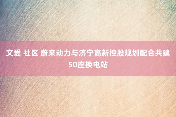 文爱 社区 蔚来动力与济宁高新控股规划配合共建50座换电站