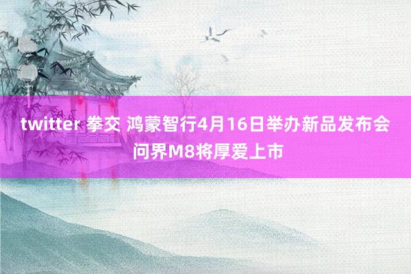 twitter 拳交 鸿蒙智行4月16日举办新品发布会 问界M8将厚爱上市