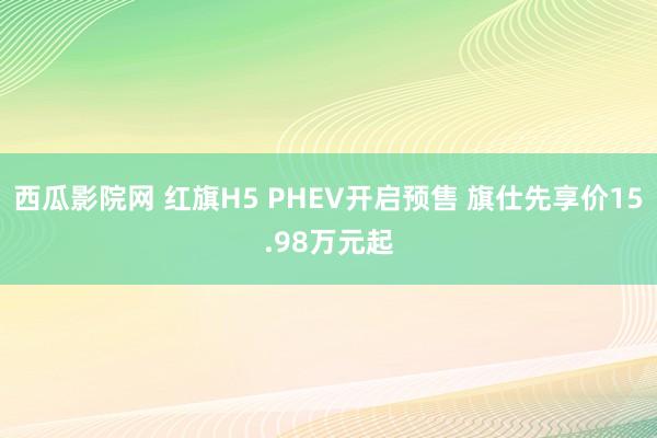 西瓜影院网 红旗H5 PHEV开启预售 旗仕先享价15.98万元起