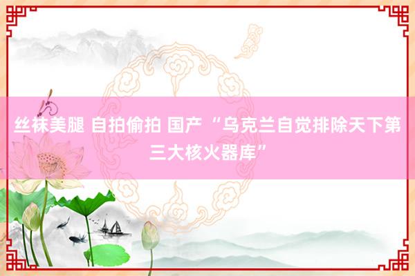 丝袜美腿 自拍偷拍 国产 “乌克兰自觉排除天下第三大核火器库”