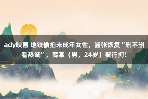 ady映画 地铁偷拍未成年女性，嚣张恢复“删不删看热诚”，薛某（男，24岁）被行拘！
