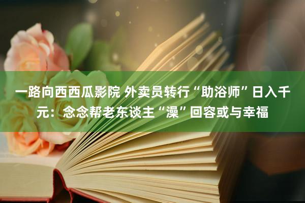 一路向西西瓜影院 外卖员转行“助浴师”日入千元：念念帮老东谈主“澡”回容或与幸福