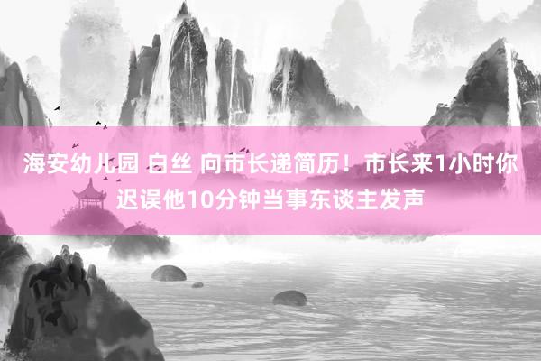 海安幼儿园 白丝 向市长递简历！市长来1小时你迟误他10分钟当事东谈主发声