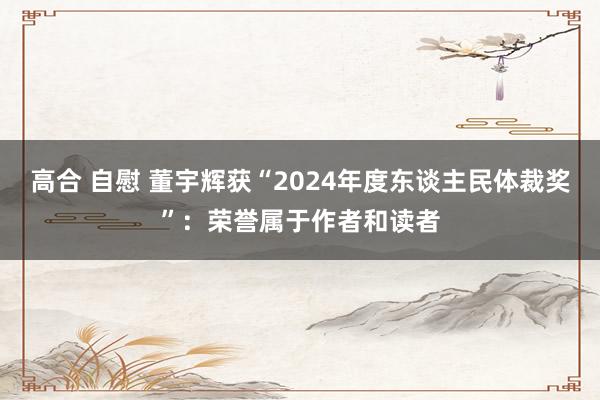 高合 自慰 董宇辉获“2024年度东谈主民体裁奖”：荣誉属于作者和读者