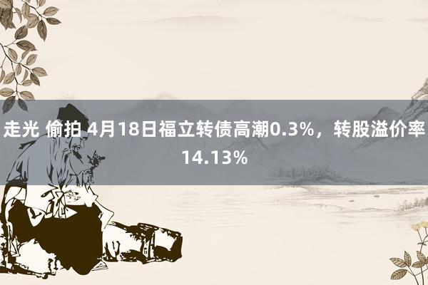 走光 偷拍 4月18日福立转债高潮0.3%，转股溢价率14.13%