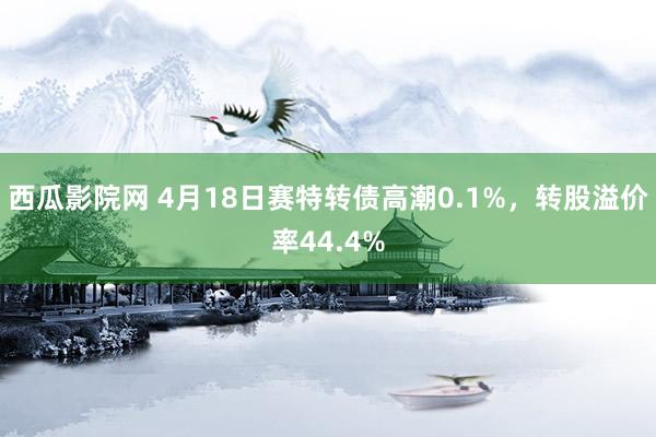 西瓜影院网 4月18日赛特转债高潮0.1%，转股溢价率44.4%