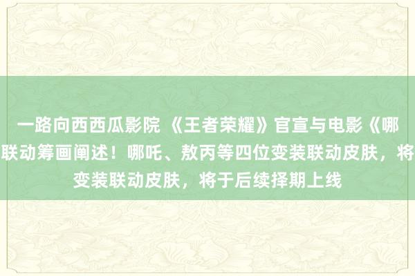 一路向西西瓜影院 《王者荣耀》官宣与电影《哪吒之魔童闹海》联动筹画阐述！哪吒、敖丙等四位变装联动皮肤，将于后续择期上线