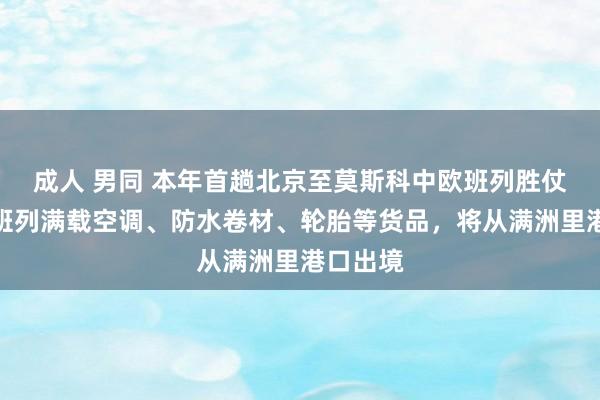 成人 男同 本年首趟北京至莫斯科中欧班列胜仗开行！班列满载空调、防水卷材、轮胎等货品，将从满洲里港口出境