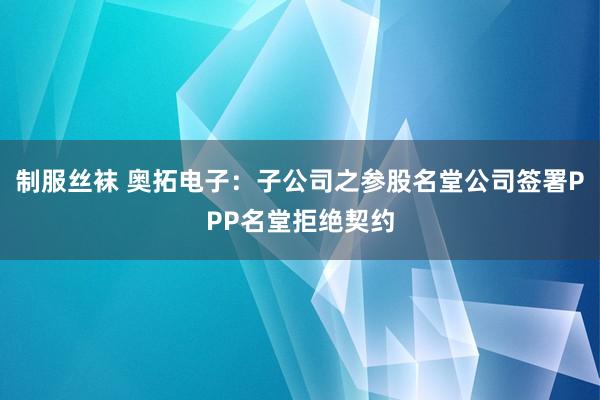 制服丝袜 奥拓电子：子公司之参股名堂公司签署PPP名堂拒绝契约