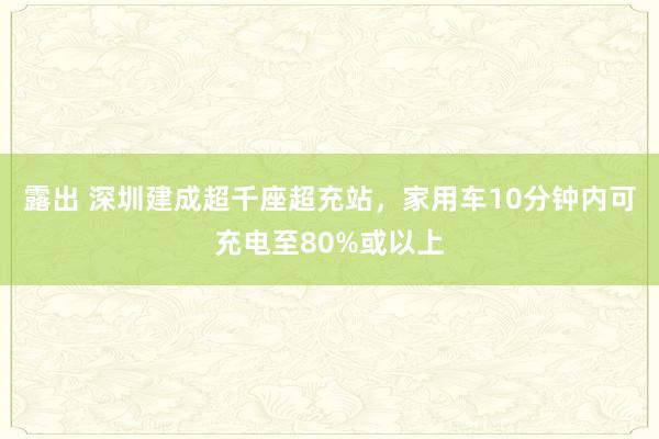 露出 深圳建成超千座超充站，家用车10分钟内可充电至80%或以上