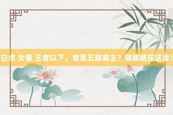 白虎 女優 王者以下，谁是五路霸主？谜底就在这里！