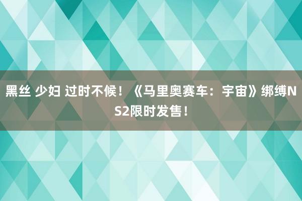 黑丝 少妇 过时不候！《马里奥赛车：宇宙》绑缚NS2限时发售！