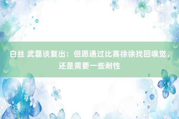 白丝 武磊谈复出：但愿通过比赛徐徐找回嗅觉，还是需要一些耐性