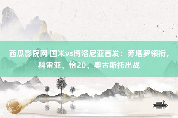 西瓜影院网 国米vs博洛尼亚首发：劳塔罗领衔，科雷亚、恰20、奥古斯托出战