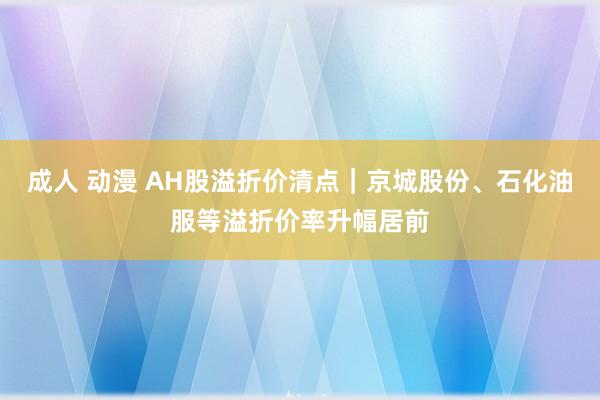 成人 动漫 AH股溢折价清点｜京城股份、石化油服等溢折价率升幅居前