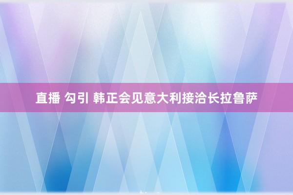 直播 勾引 韩正会见意大利接洽长拉鲁萨