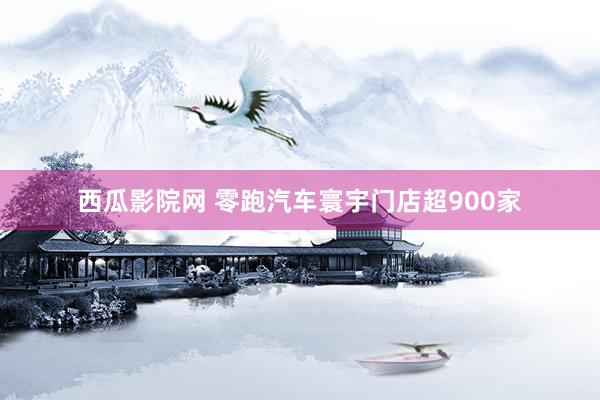 西瓜影院网 零跑汽车寰宇门店超900家