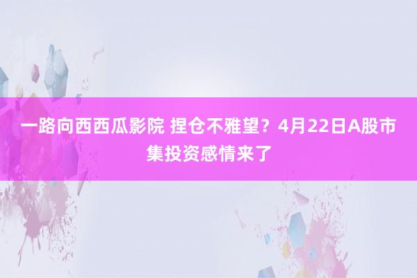一路向西西瓜影院 捏仓不雅望？4月22日A股市集投资感情来了