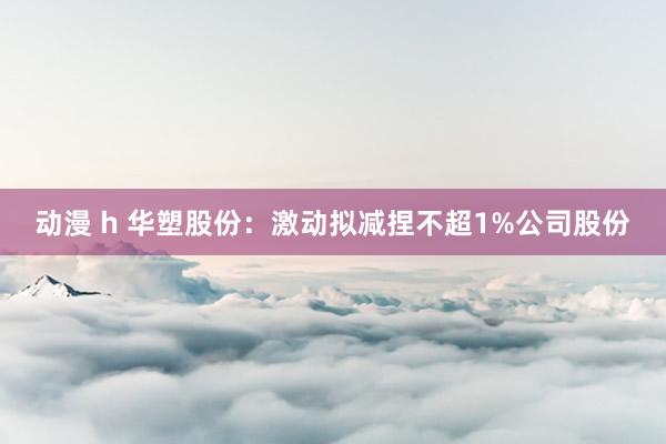 动漫 h 华塑股份：激动拟减捏不超1%公司股份