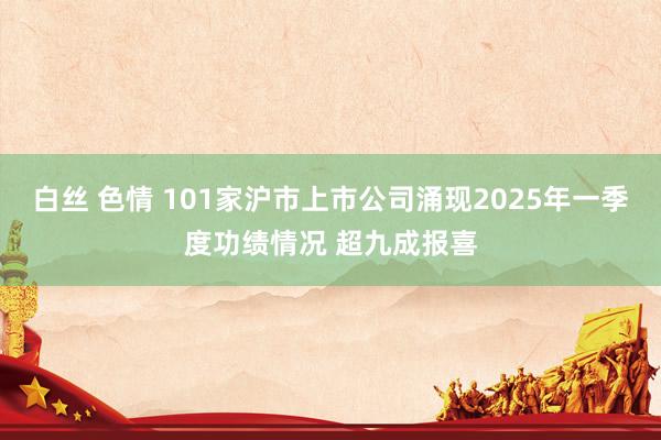 白丝 色情 101家沪市上市公司涌现2025年一季度功绩情况 超九成报喜