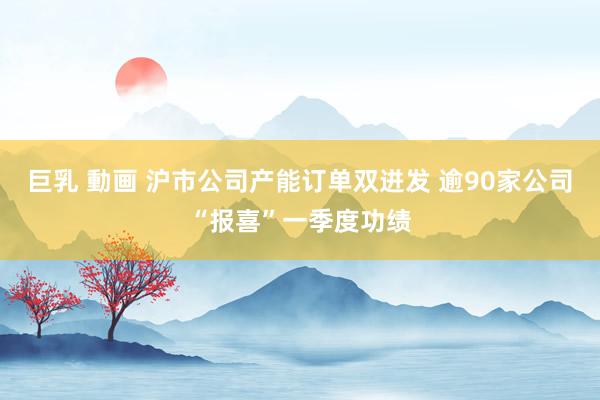 巨乳 動画 沪市公司产能订单双迸发 逾90家公司“报喜”一季度功绩