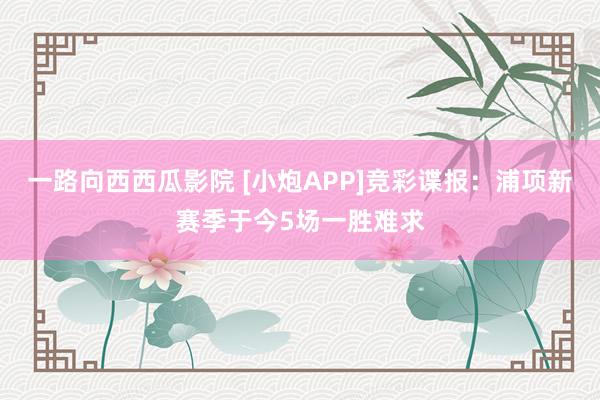 一路向西西瓜影院 [小炮APP]竞彩谍报：浦项新赛季于今5场一胜难求