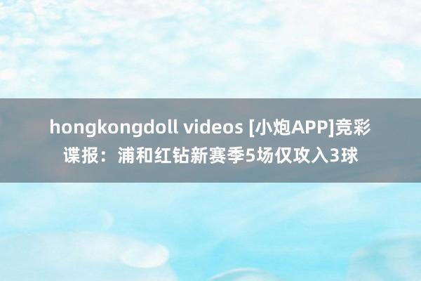 hongkongdoll videos [小炮APP]竞彩谍报：浦和红钻新赛季5场仅攻入3球