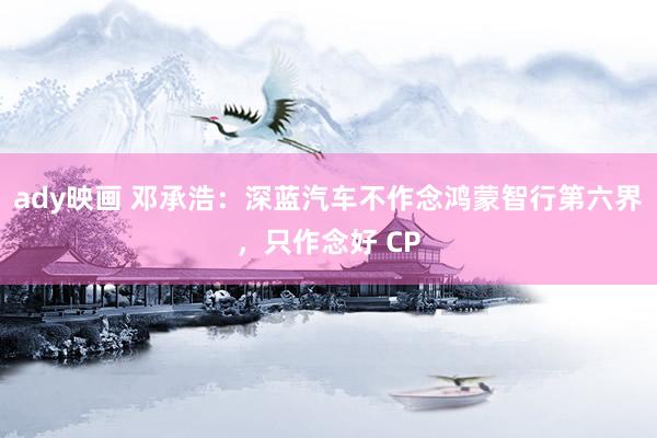ady映画 邓承浩：深蓝汽车不作念鸿蒙智行第六界，只作念好 CP