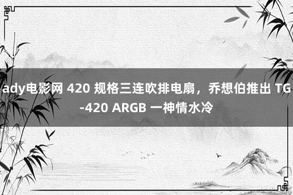 ady电影网 420 规格三连吹排电扇，乔想伯推出 TG-420 ARGB 一神情水冷