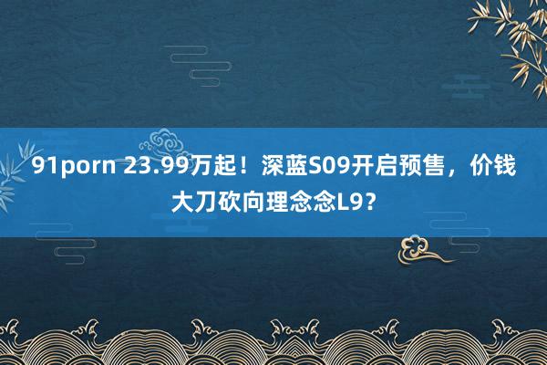 91porn 23.99万起！深蓝S09开启预售，价钱大刀砍向理念念L9？