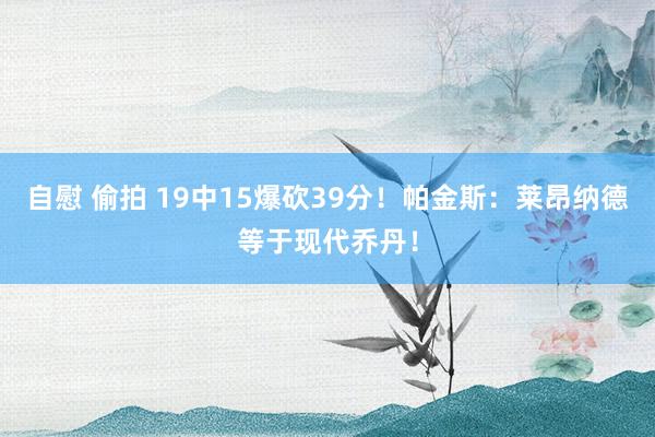 自慰 偷拍 19中15爆砍39分！帕金斯：莱昂纳德等于现代乔丹！