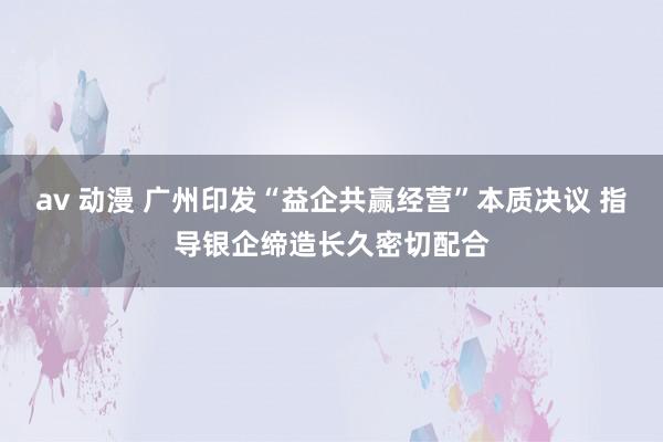 av 动漫 广州印发“益企共赢经营”本质决议 指导银企缔造长久密切配合