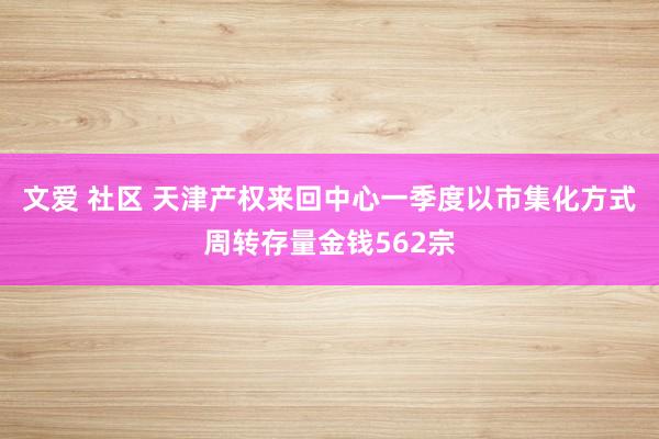 文爱 社区 天津产权来回中心一季度以市集化方式周转存量金钱562宗