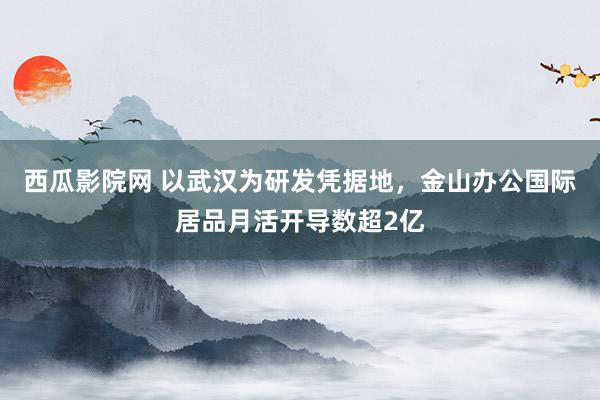 西瓜影院网 以武汉为研发凭据地，金山办公国际居品月活开导数超2亿