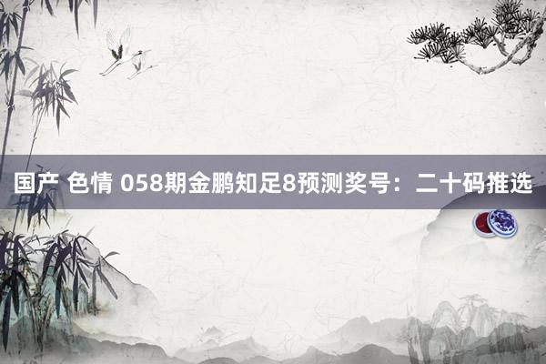 国产 色情 058期金鹏知足8预测奖号：二十码推选
