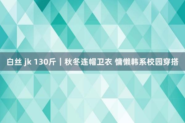 白丝 jk 130斤｜秋冬连帽卫衣 慵懒韩系校园穿搭