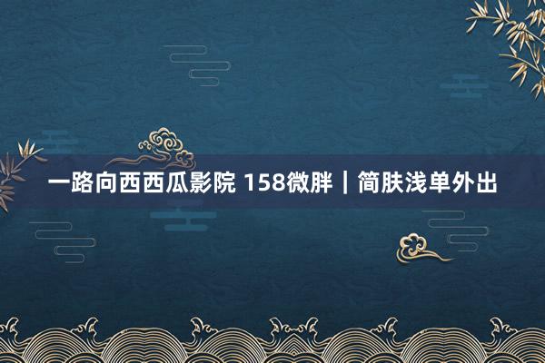 一路向西西瓜影院 158微胖｜简肤浅单外出