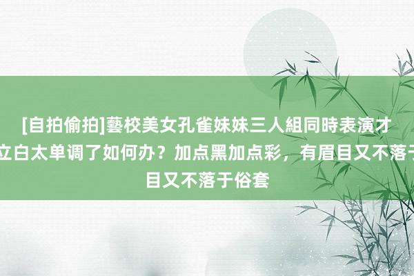 [自拍偷拍]藝校美女孔雀妹妹三人組同時表演才藝 并立白太单调了如何办？加点黑加点彩，有眉目又不落于俗套