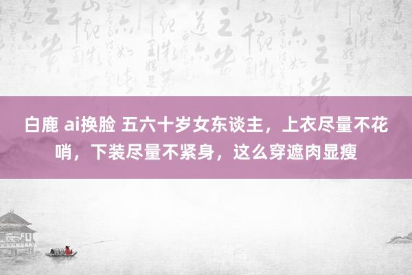 白鹿 ai换脸 五六十岁女东谈主，上衣尽量不花哨，下装尽量不紧身，这么穿遮肉显瘦