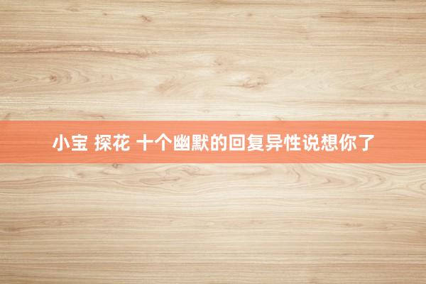 小宝 探花 十个幽默的回复异性说想你了
