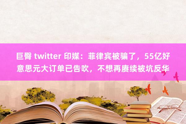巨臀 twitter 印媒：菲律宾被骗了，55亿好意思元大订单已告吹，不想再赓续被坑反华