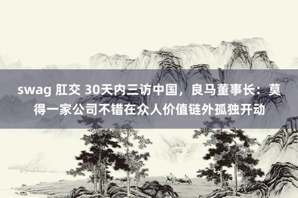 swag 肛交 30天内三访中国，良马董事长：莫得一家公司不错在众人价值链外孤独开动