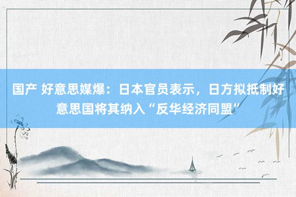 国产 好意思媒爆：日本官员表示，日方拟抵制好意思国将其纳入“反华经济同盟”