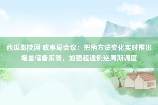 西瓜影院网 政事局会议：把柄方法变化实时推出增量储备策略，加强超通例逆周期调度