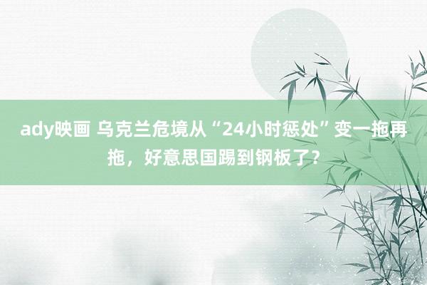 ady映画 乌克兰危境从“24小时惩处”变一拖再拖，好意思国踢到钢板了？